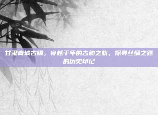 甘肃青城古镇,穿越千年的古韵之旅,探寻丝绸之路的历史印记