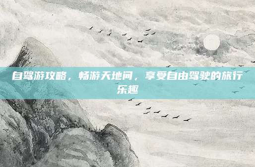 自驾游攻略,畅游天地间,享受自由驾驶的旅行乐趣