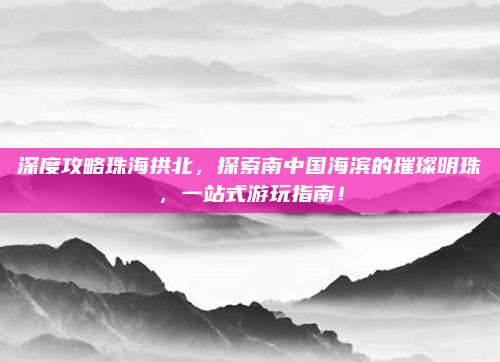 深度攻略珠海拱北,探索南中国海滨的璀璨明珠,一站式游玩指南!