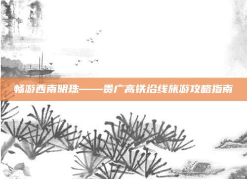畅游西南明珠——贵广高铁沿线旅游攻略指南