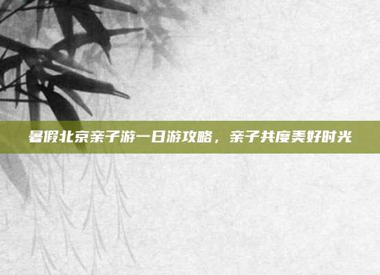 暑假北京亲子游一日游攻略,亲子共度美好时光