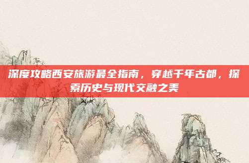深度攻略西安旅游最全指南，穿越千年古都，探索历史与现代交融之美