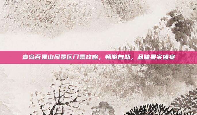 青岛百果山风景区门票攻略，畅游自然，品味果实盛宴