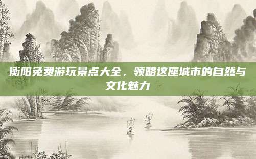 衡阳免费游玩景点大全,领略这座城市的自然与文化魅力