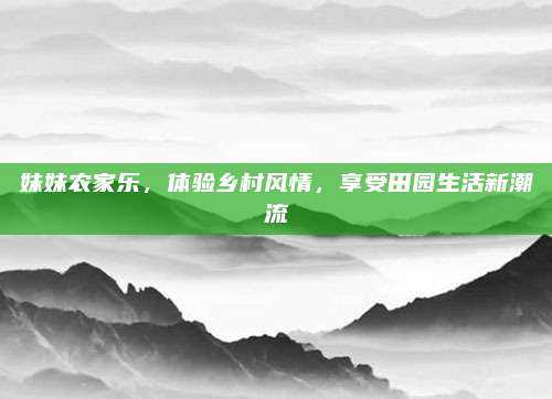 妹妹农家乐，体验乡村风情，享受田园生活新潮流