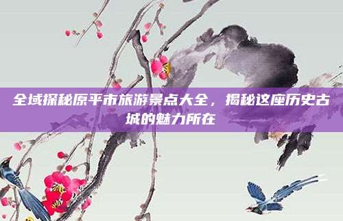 全域探秘原平市旅游景点大全,揭秘这座历史古城的魅力所在