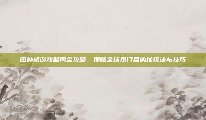 国外旅游攻略网全攻略,揭秘全球热门目的地玩法与技巧
