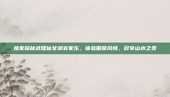 独家探秘武隆仙女湖农家乐，体验田园风情，尽享山水之美