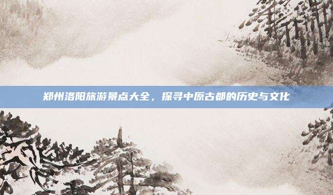 郑州洛阳旅游景点大全,探寻中原古都的历史与文化