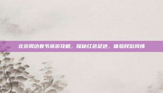 北京周边春节旅游攻略，探秘红色足迹，体验民俗风情