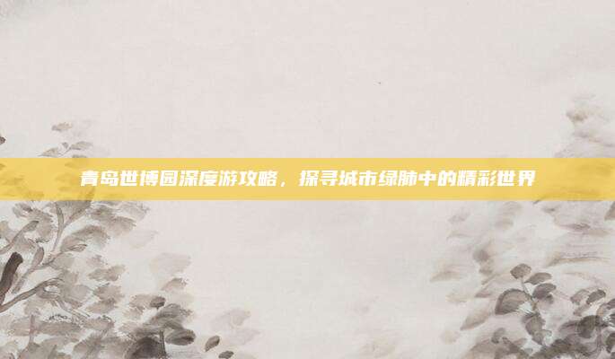 青岛世博园深度游攻略，探寻城市绿肺中的精彩世界