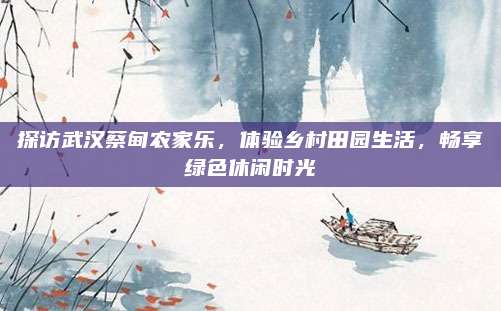探访武汉蔡甸农家乐，体验乡村田园生活，畅享绿色休闲时光