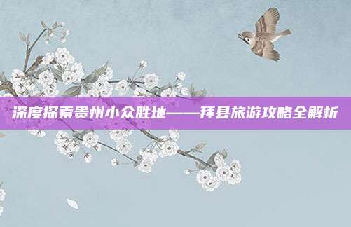 深度探索贵州小众胜地——拜县旅游攻略全解析