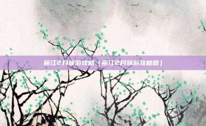 丽江2月旅游攻略（丽江2月旅游攻略图）