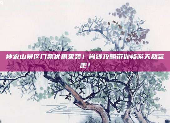 神农山景区门票优惠来袭!省钱攻略带你畅游天然氧吧!