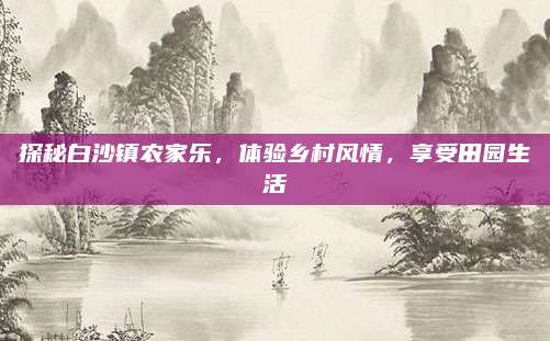 探秘白沙镇农家乐,体验乡村风情,享受田园生活
