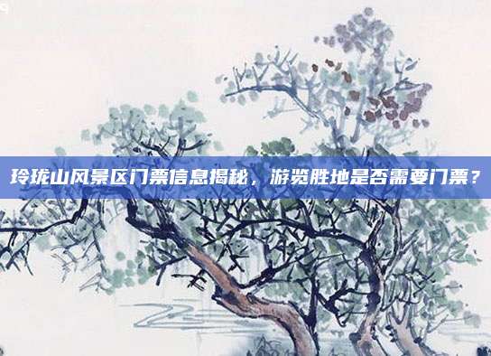 玲珑山风景区门票信息揭秘,游览胜地是否需要门票?
