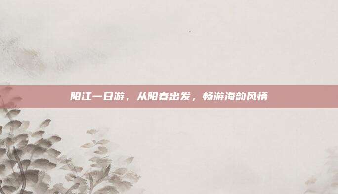 阳江一日游,从阳春出发,畅游海韵风情