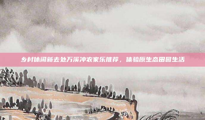 乡村休闲新去处万溪冲农家乐推荐，体验原生态田园生活