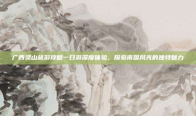 广西灵山旅游攻略一日游深度体验,探索南国风光的独特魅力