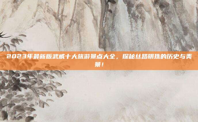 2023年最新版武威十大旅游景点大全,探秘丝路明珠的历史与美景!