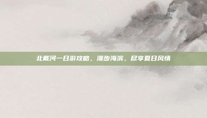 北戴河一日游攻略,漫步海滨,尽享夏日风情