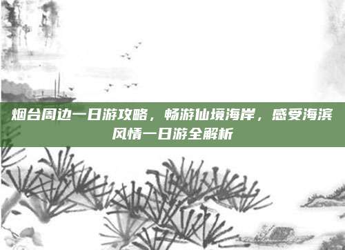 烟台周边一日游攻略,畅游仙境海岸,感受海滨风情一日游全解析