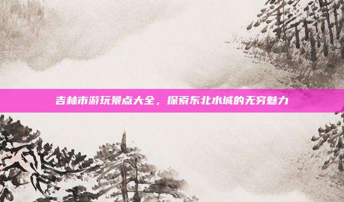 吉林市游玩景点大全,探索东北水城的无穷魅力