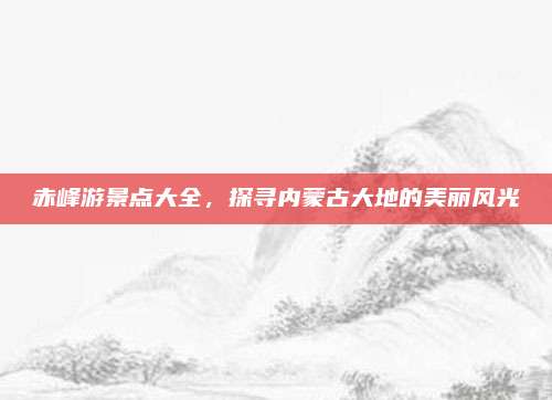 赤峰游景点大全,探寻内蒙古大地的美丽风光