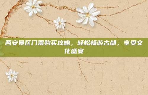 西安景区门票购买攻略,轻松畅游古都,享受文化盛宴