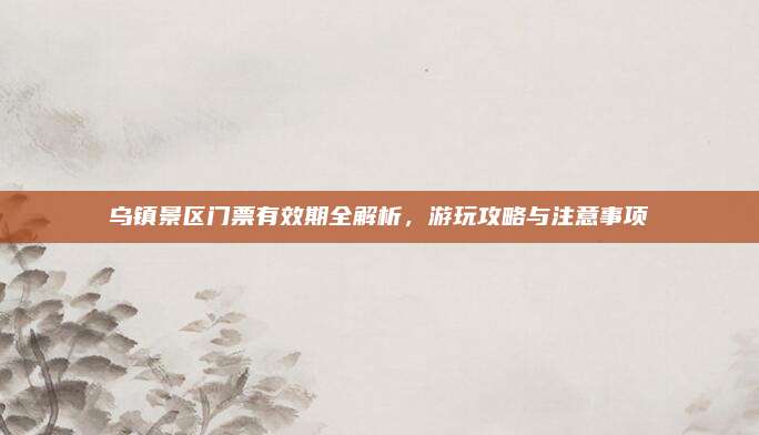 乌镇景区门票有效期全解析,游玩攻略与注意事项