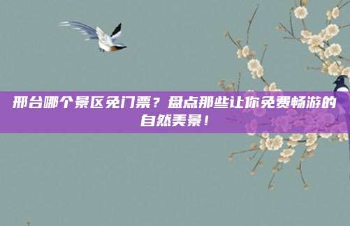 邢台哪个景区免门票？盘点那些让你免费畅游的自然美景！
