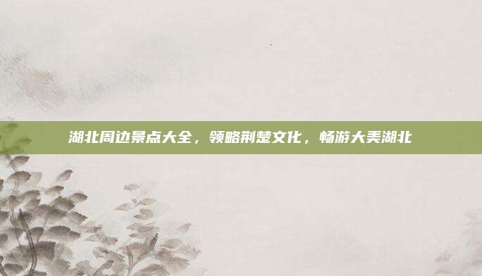 湖北周边景点大全，领略荆楚文化，畅游大美湖北