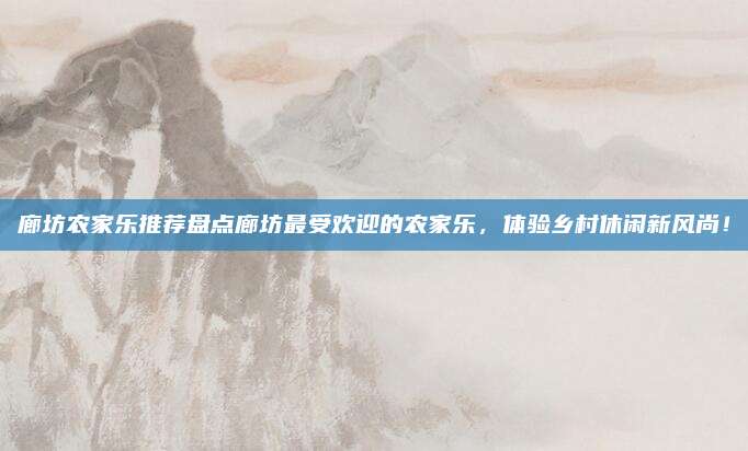 廊坊农家乐推荐盘点廊坊最受欢迎的农家乐，体验乡村休闲新风尚！