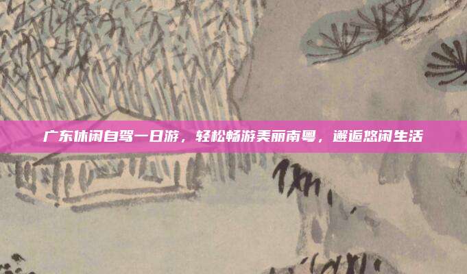 广东休闲自驾一日游，轻松畅游美丽南粤，邂逅悠闲生活