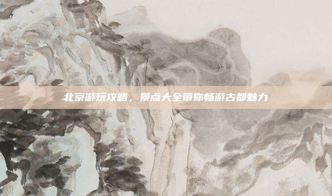 北京游玩攻略,景点大全带你畅游古都魅力