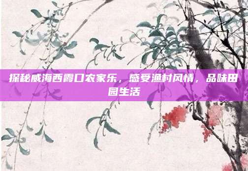 探秘威海西霞口农家乐,感受渔村风情,品味田园生活
