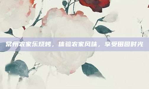 常州农家乐烧烤,体验农家风味,享受田园时光