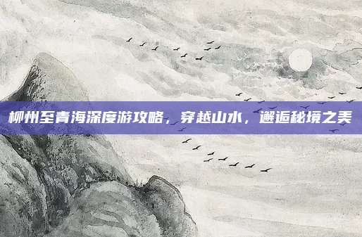 柳州至青海深度游攻略,穿越山水,邂逅秘境之美