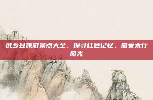 武乡县旅游景点大全,探寻红色记忆,感受太行风光