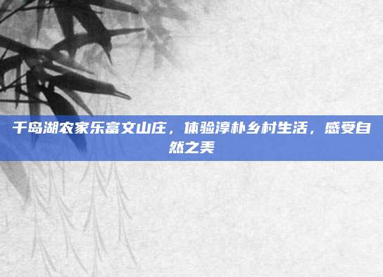 千岛湖农家乐富文山庄,体验淳朴乡村生活,感受自然之美