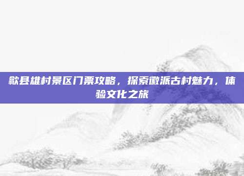 歙县雄村景区门票攻略,探索徽派古村魅力,体验文化之旅