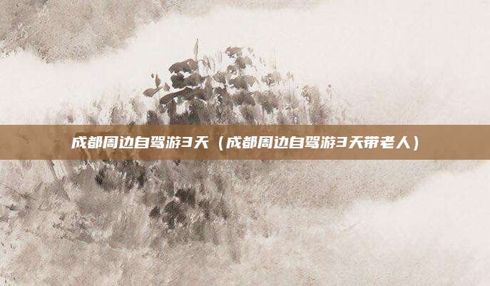 成都周边自驾游3天(成都周边自驾游3天带老人)