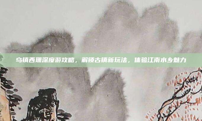 乌镇西珊深度游攻略，解锁古镇新玩法，体验江南水乡魅力