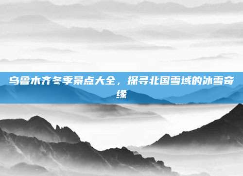 乌鲁木齐冬季景点大全,探寻北国雪域的冰雪奇缘