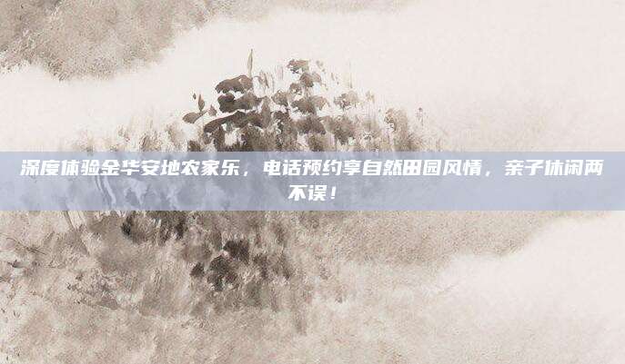 深度体验金华安地农家乐，电话预约享自然田园风情，亲子休闲两不误！