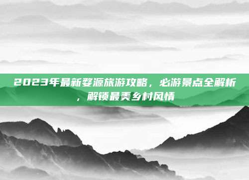 2023年最新婺源旅游攻略,必游景点全解析,解锁最美乡村风情