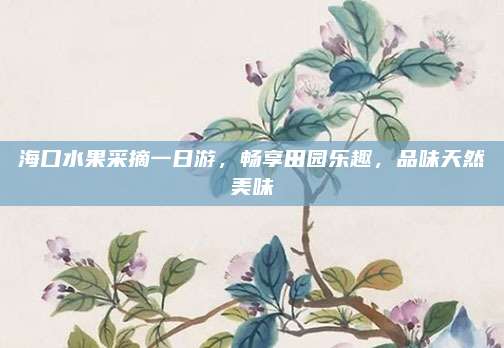 海口水果采摘一日游,畅享田园乐趣,品味天然美味