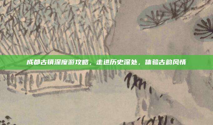 成都古镇深度游攻略,走进历史深处,体验古韵风情