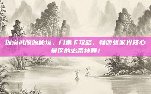 探索武陵源秘境,门票卡攻略,畅游张家界核心景区的必备神器!